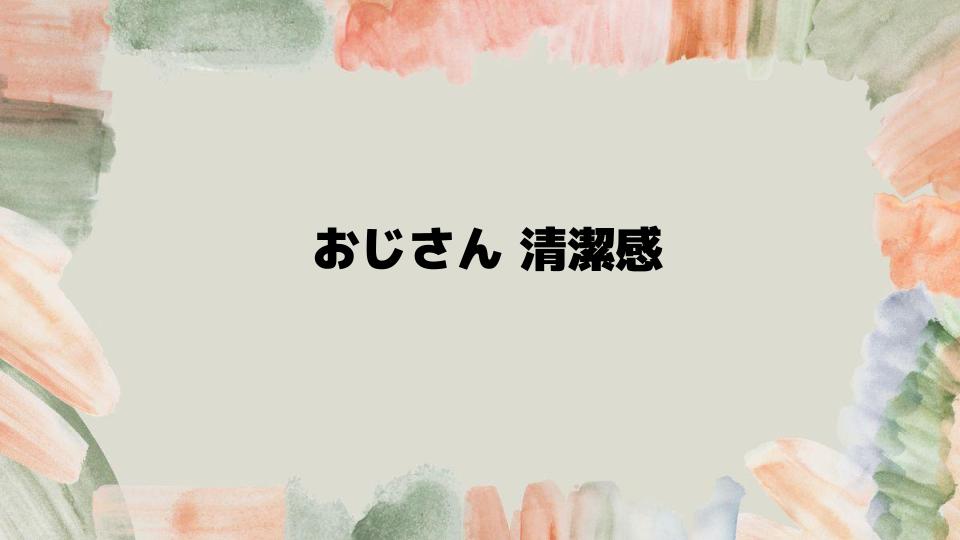 おじさん清潔感を高める具体的なアプローチ